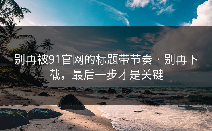 别再被91官网的标题带节奏 · 别再下载,最后一步才是关键 别再被91官网的标题带节奏 · 别再下载,最后一步才是关键