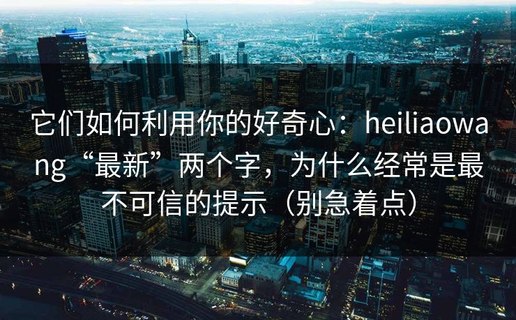它们如何利用你的好奇心：heiliaowang“最新”两个字，为什么经常是最不可信的提示（别急着点）